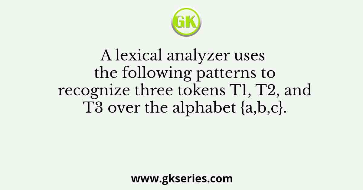A lexical analyzer uses the following patterns to recognize three tokens T1, T2, and T3 over the alphabet {a,b,c}.
