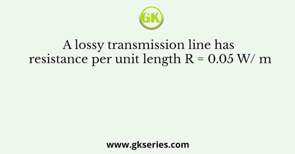 A lossy transmission line has resistance per unit length R = 0.05 W/ m