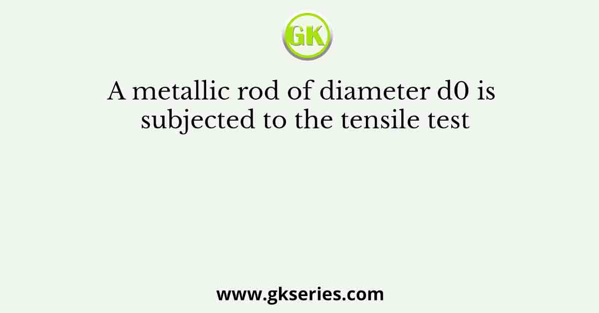 A metallic rod of diameter d0 is subjected to the tensile test