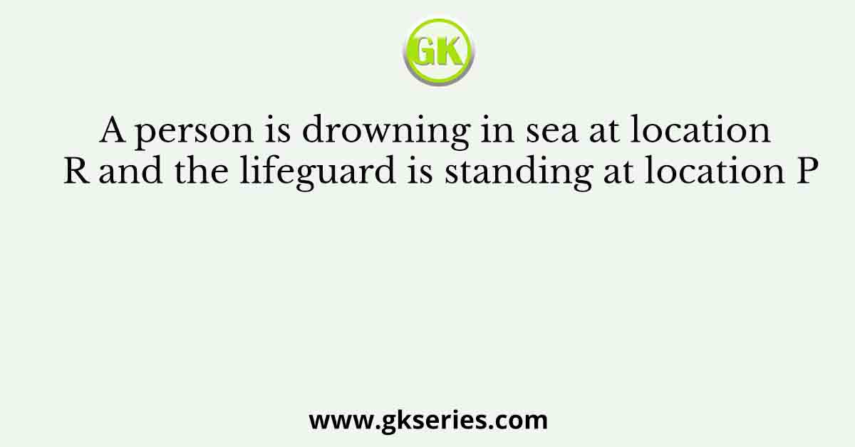 A person is drowning in sea at location R and the lifeguard is standing at location P