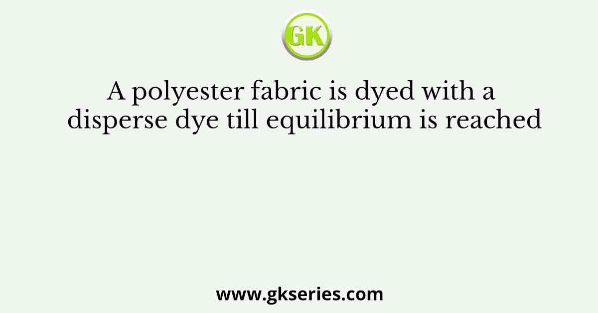 A polyester fabric is dyed with a disperse dye till equilibrium is reached