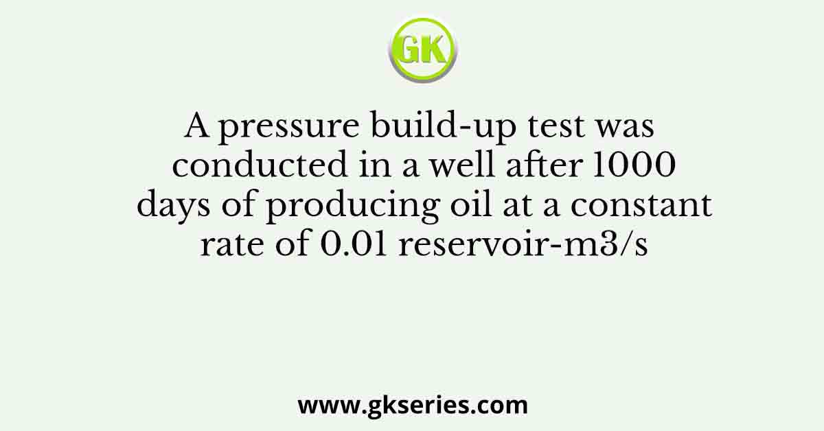 A pressure build-up test was conducted in a well after 1000 days of producing oil at a constant rate of 0.01 reservoir-m3/s