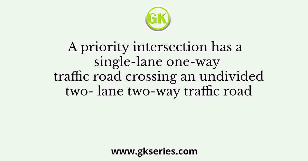 A priority intersection has a single-lane one-way traffic road crossing an undivided two- lane two-way traffic road