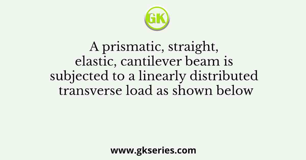A prismatic, straight, elastic, cantilever beam is subjected to a linearly distributed transverse load as shown below