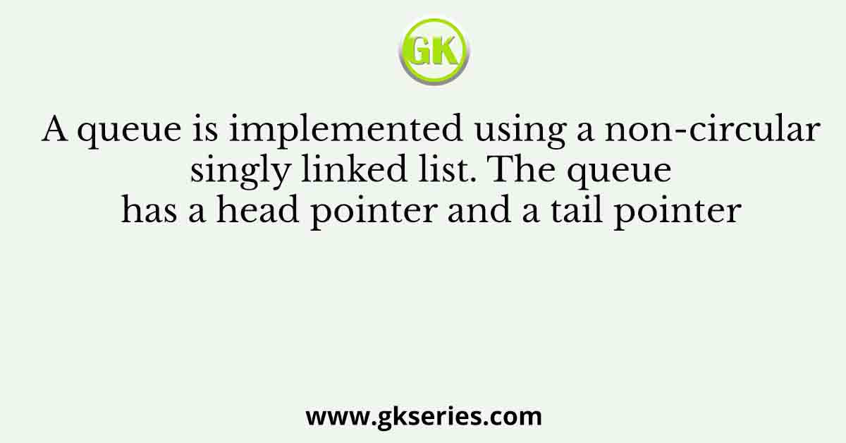 A queue is implemented using a non-circular singly linked list. The queue has a head pointer and a tail pointer