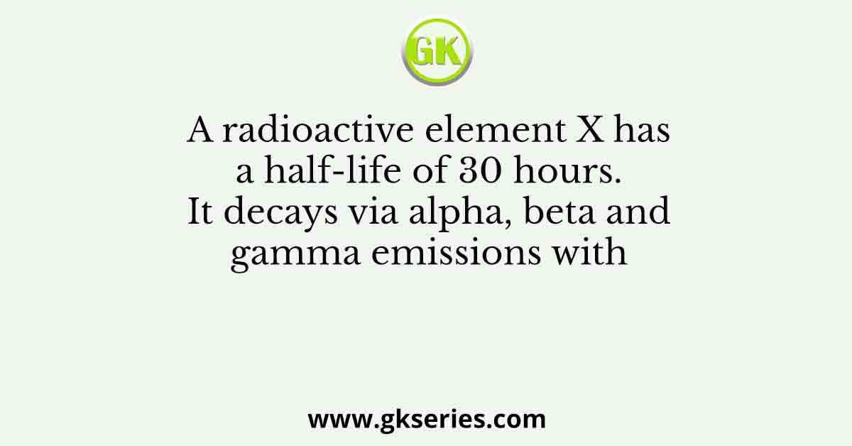 A radioactive element X has a half-life of 30 hours. It decays via alpha, beta and gamma emissions with