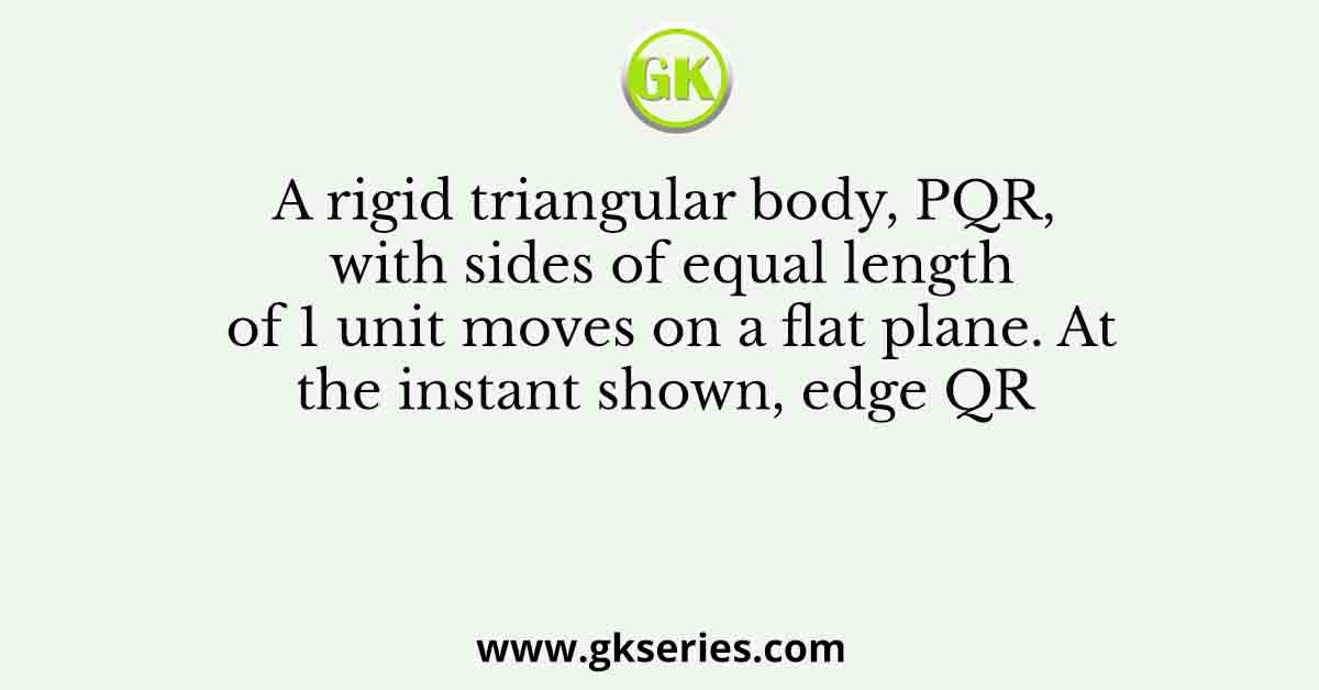 A rigid triangular body, PQR, with sides of equal length of 1 unit moves on a flat plane. At the instant shown, edge QR