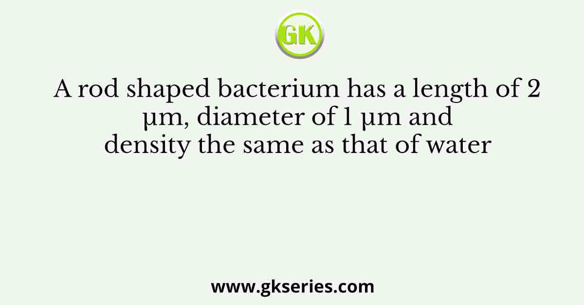 A rod shaped bacterium has a length of 2 µm, diameter of 1 µm and density the same as that of water