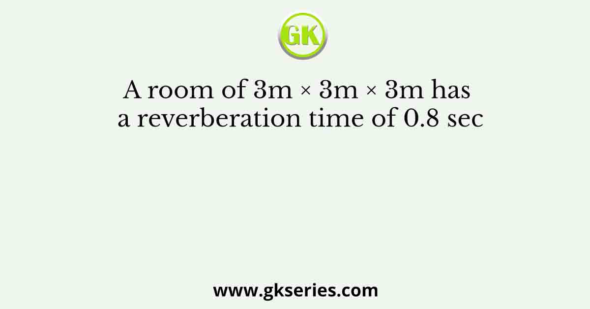 A room of 3m × 3m × 3m has a reverberation time of 0.8 sec