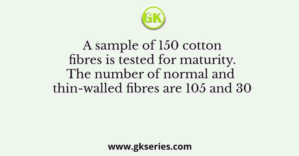 A sample of 150 cotton fibres is tested for maturity. The number of normal and thin-walled fibres are 105 and 30