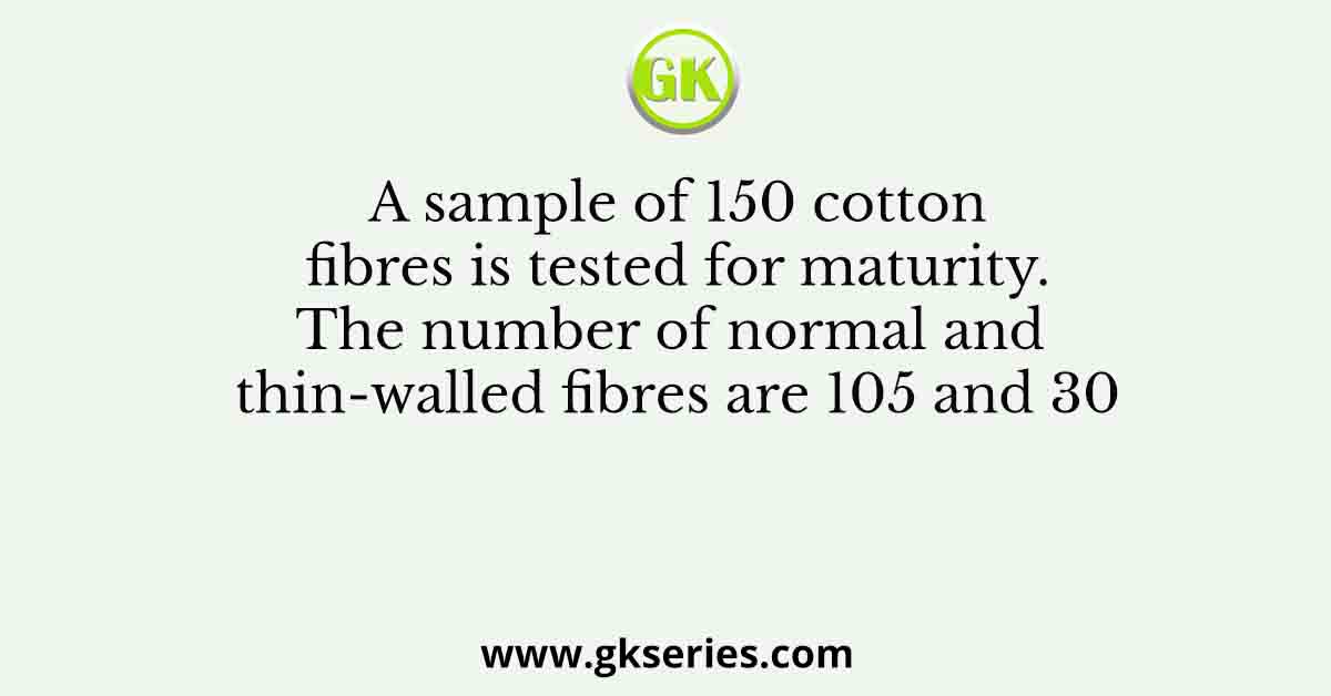 A sample of 150 cotton fibres is tested for maturity. The number of normal and thin-walled fibres are 105 and 30