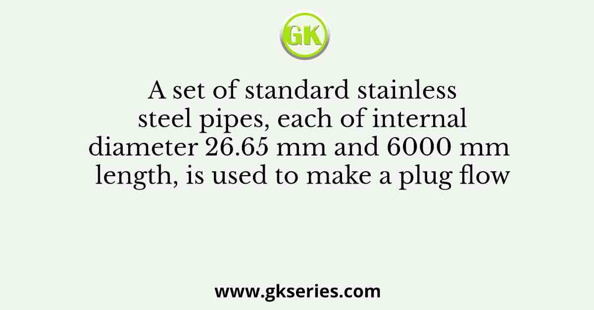 A set of standard stainless steel pipes, each of internal diameter 26.65 mm and 6000 mm length, is used to make a plug flow