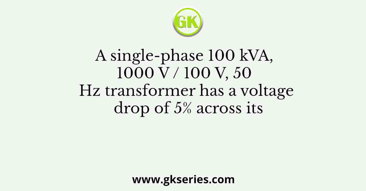 A single-phase 100 kVA, 1000 V / 100 V, 50 Hz transformer has a voltage drop of 5% across its