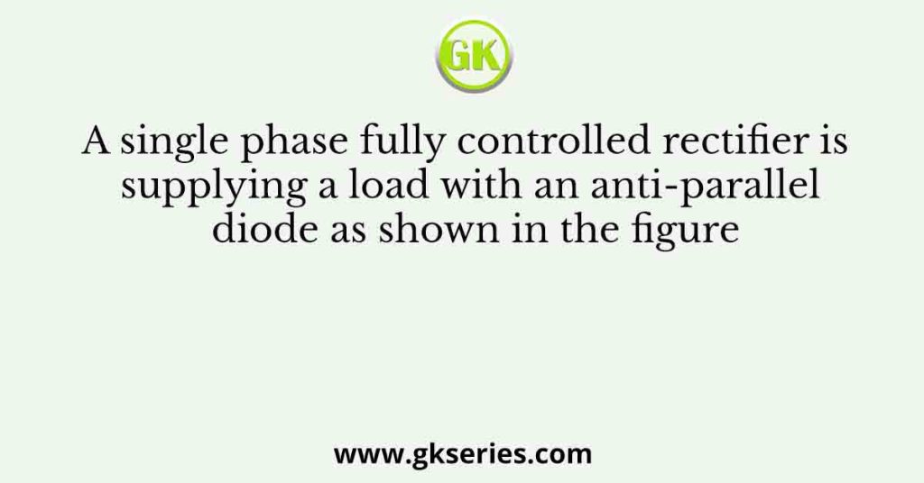 A single phase fully controlled rectifier is supplying a load with an anti-parallel diode as shown in the figure