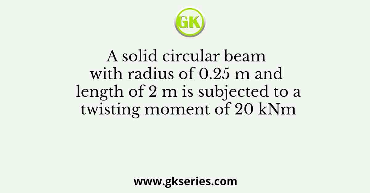 A solid circular beam with radius of 0.25 m and length of 2 m is subjected to a twisting moment of 20 kNm