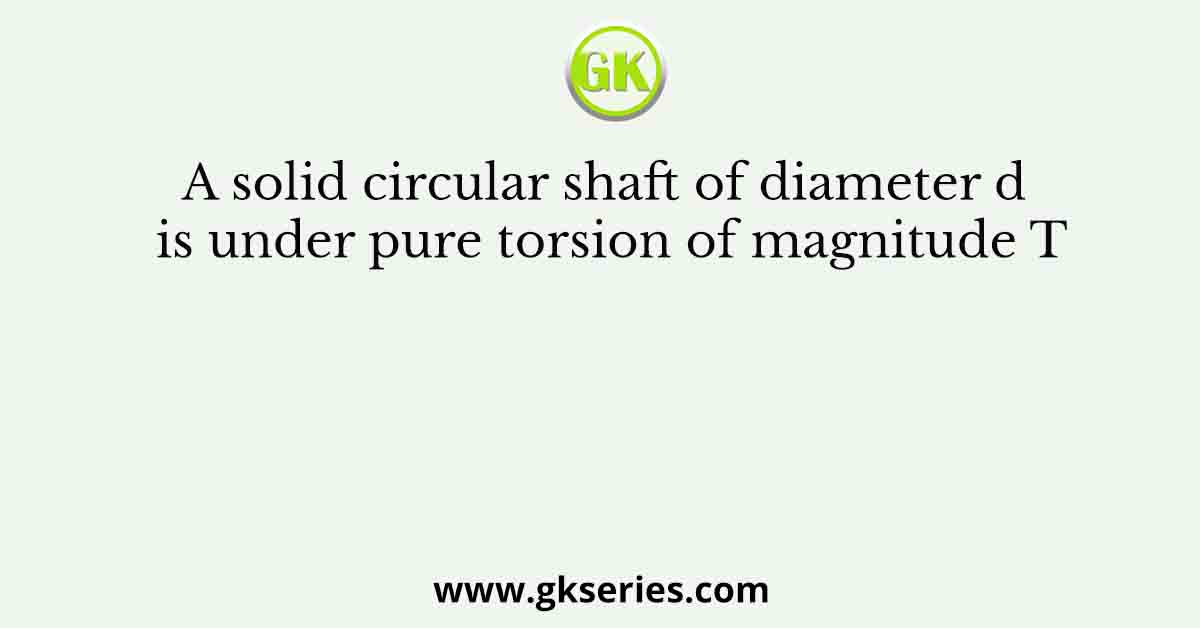 A solid circular shaft of diameter d is under pure torsion of magnitude T