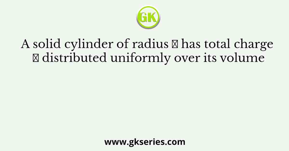 A solid cylinder of radius 𝑅 has total charge 𝑄 distributed uniformly over its volume