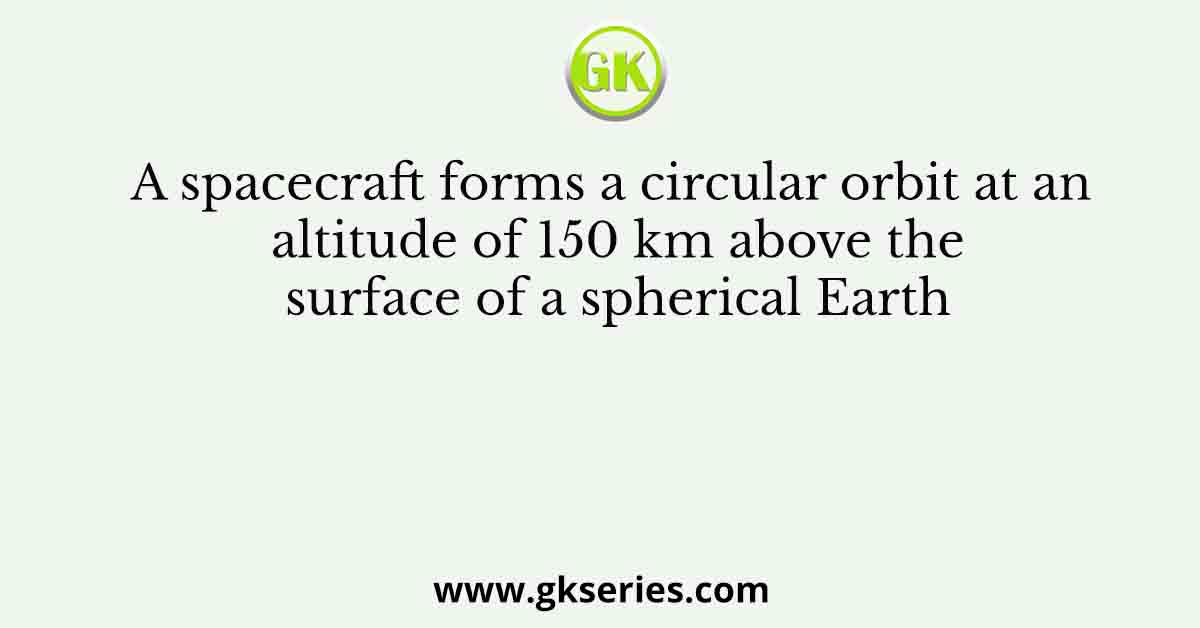 A spacecraft forms a circular orbit at an altitude of 150 km above the surface of a spherical Earth
