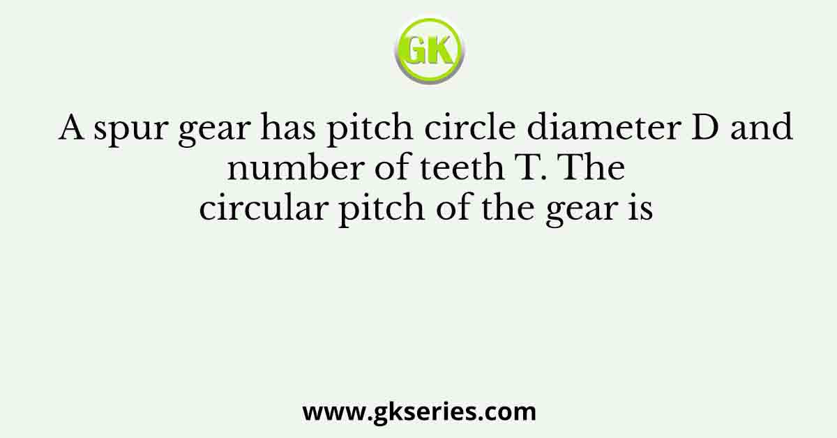A spur gear has pitch circle diameter D and number of teeth T. The circular pitch of the gear is