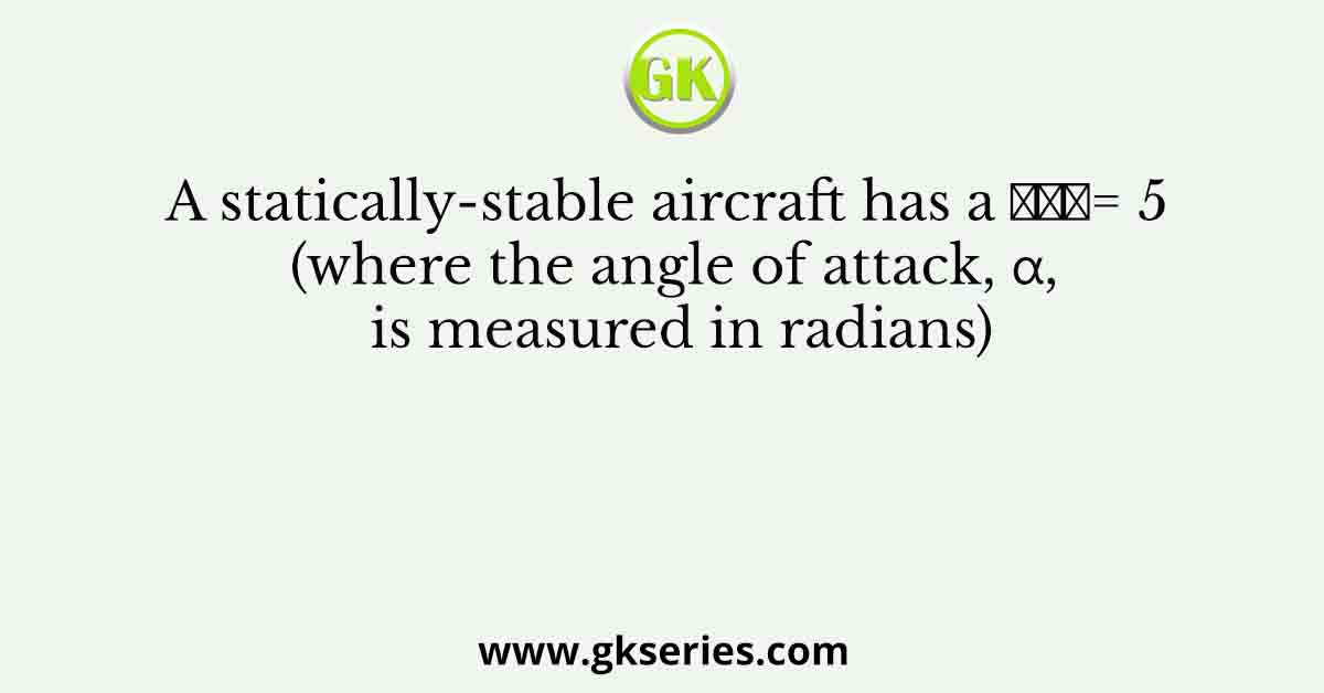 A statically-stable aircraft has a 𝐶𝐿𝛼= 5 (where the angle of attack, α, is measured in radians)