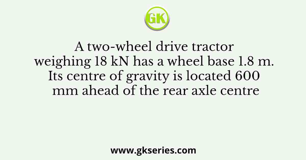 A two-wheel drive tractor weighing 18 kN has a wheel base 1.8 m. Its centre of gravity is located 600 mm ahead of the rear axle centre