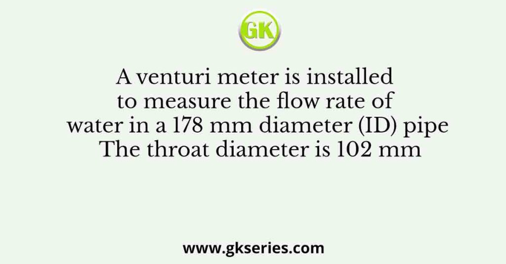 A Venturi Meter Is Installed To Measure The Flow Rate Of Water In A 178 Mm Diameter Id Pipe