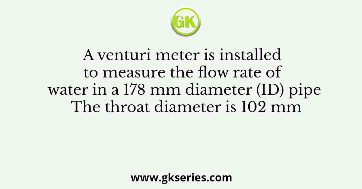 A venturi meter is installed to measure the flow rate of water in a 178 mm diameter (ID) pipe The throat diameter is 102 mm