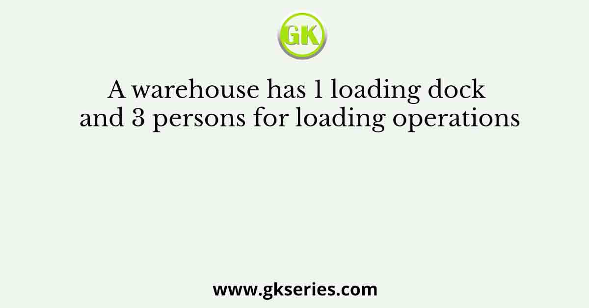 A warehouse has 1 loading dock and 3 persons for loading operations
