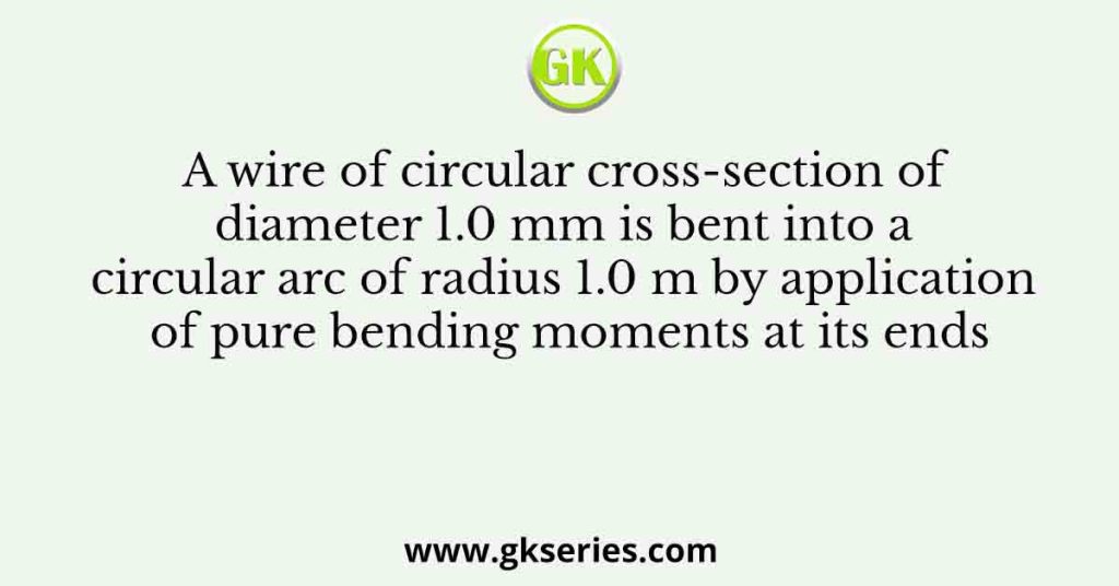 A wire of circular cross-section of diameter 1.0 mm is bent into a circular arc of radius 1.0 m by application of pure bending moments at its ends