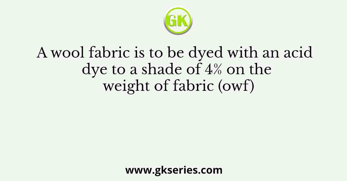 A wool fabric is to be dyed with an acid dye to a shade of 4% on the weight of fabric (owf)