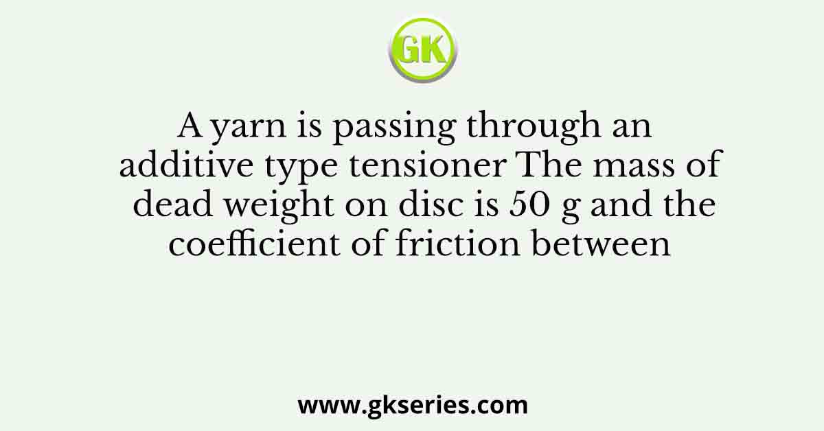A yarn is passing through an additive type tensioner The mass of dead weight on disc is 50 g and the coefficient of friction between
