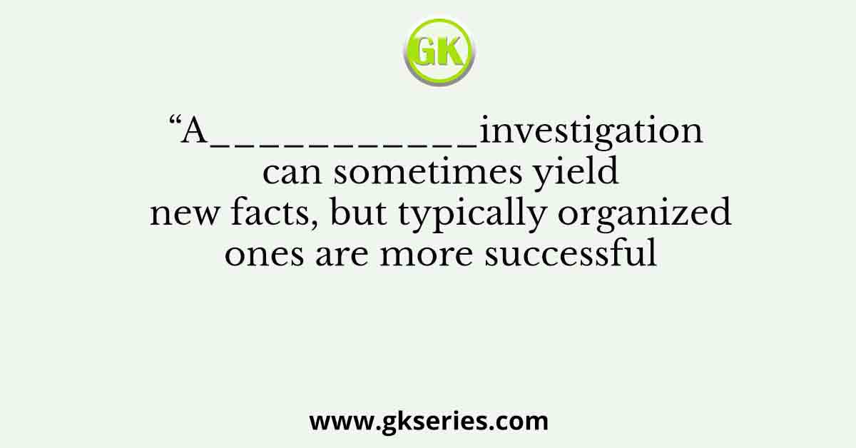 “A___________investigation can sometimes yield new facts, but typically organized ones are more successful