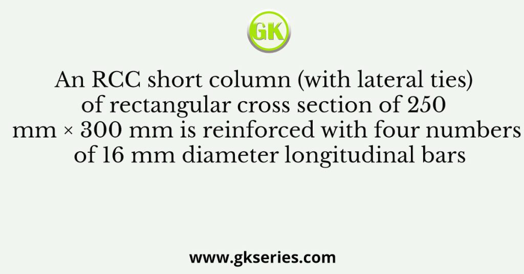 An RCC short column (with lateral ties) of rectangular cross section of 250 mm × 300 mm is reinforced with four numbers of 16 mm diameter longitudinal bars