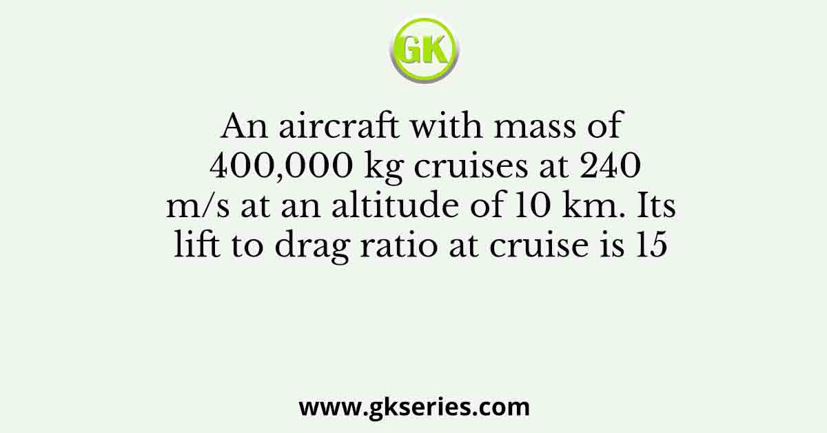 An aircraft with mass of 400,000 kg cruises at 240 m/s at an altitude of 10 km. Its lift to drag ratio at cruise is 15