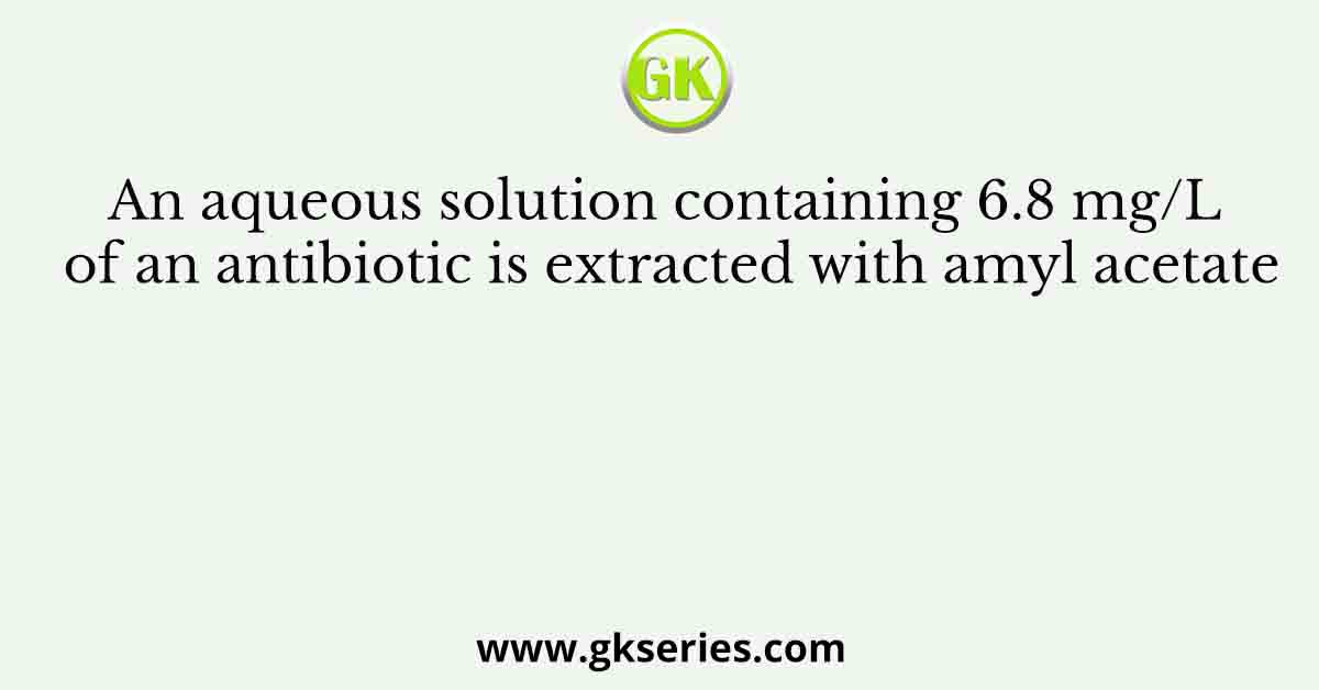 An aqueous solution containing 6.8 mg/L of an antibiotic is extracted with amyl acetate