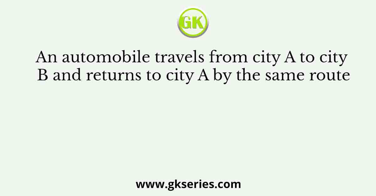 An automobile travels from city A to city B and returns to city A by the same route