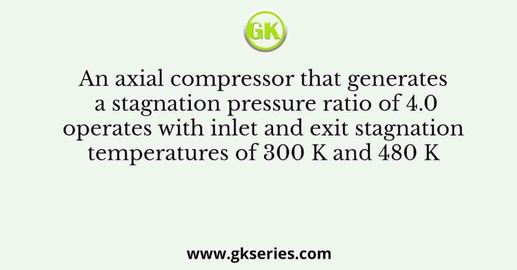 An axial compressor that generates a stagnation pressure ratio of 4.0 operates with inlet and exit stagnation temperatures of 300 K and 480 K