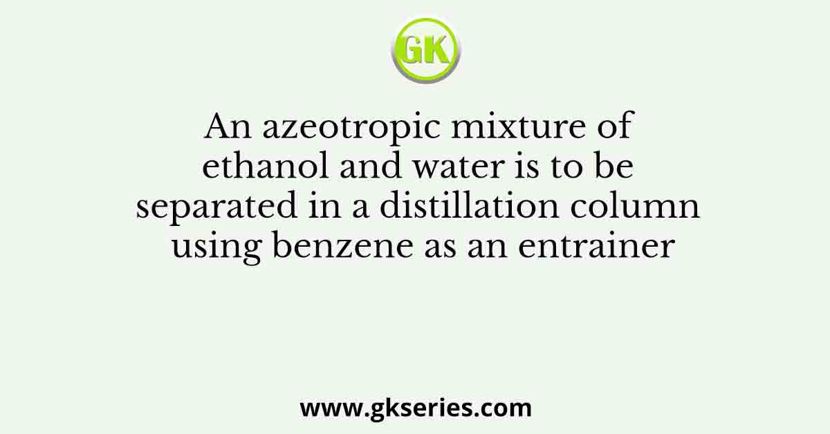 An azeotropic mixture of ethanol and water is to be separated in a distillation column using benzene as an entrainer