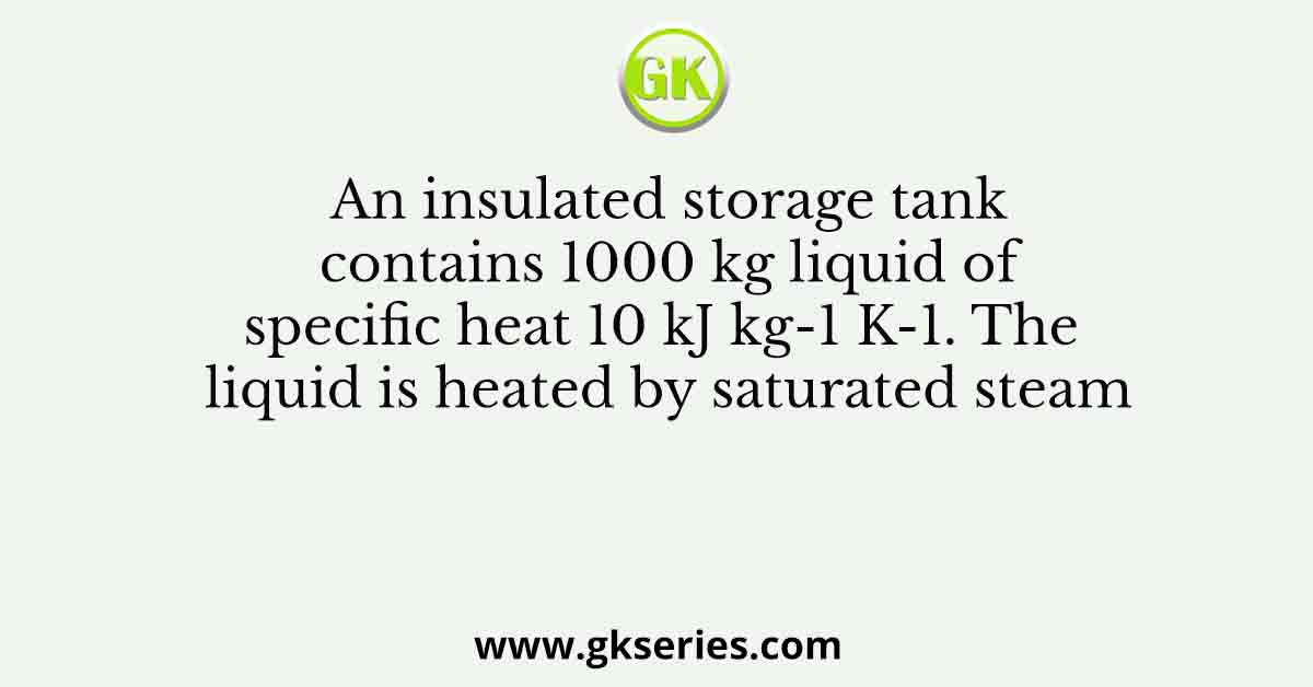 An insulated storage tank contains 1000 kg liquid of specific heat 10 kJ kg-1 K-1. The liquid is heated by saturated steam