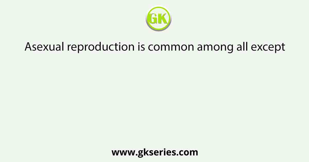 Asexual reproduction is common among all except
