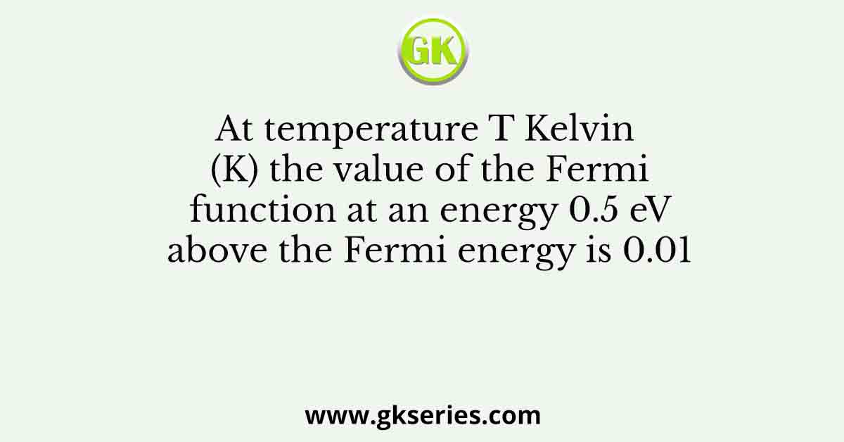 At temperature T Kelvin (K) the value of the Fermi function at an energy 0.5 eV above the Fermi energy is 0.01