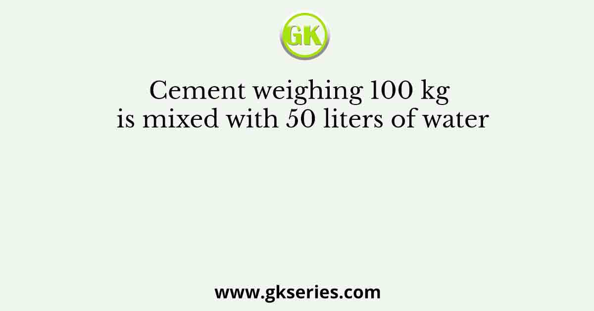 Cement weighing 100 kg is mixed with 50 liters of water