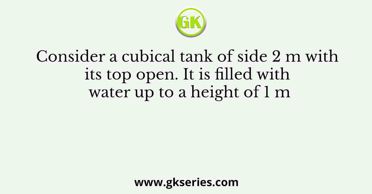 Consider a cubical tank of side 2 m with its top open. It is filled with water up to a height of 1 m