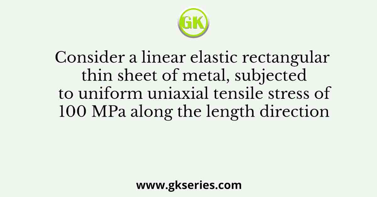Consider a linear elastic rectangular thin sheet of metal, subjected to uniform uniaxial tensile stress of 100 MPa along the length direction