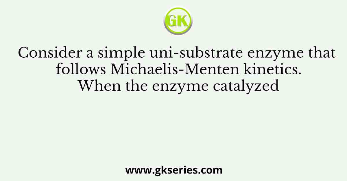Consider a simple uni-substrate enzyme that follows Michaelis-Menten kinetics. When the enzyme catalyzed