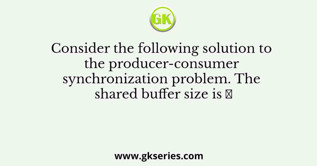 Consider the following solution to the producer-consumer synchronization problem. The shared buffer size is 𝑁