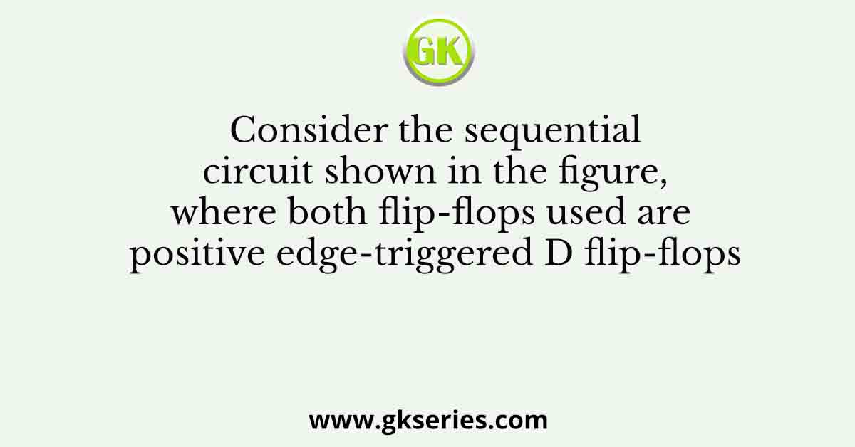 Consider the sequential circuit shown in the figure, where both flip-flops used are positive edge-triggered D flip-flops