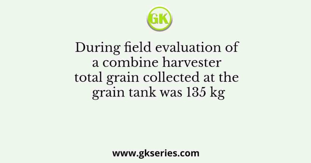 During field evaluation of a combine harvester total grain collected at the grain tank was 135 kg