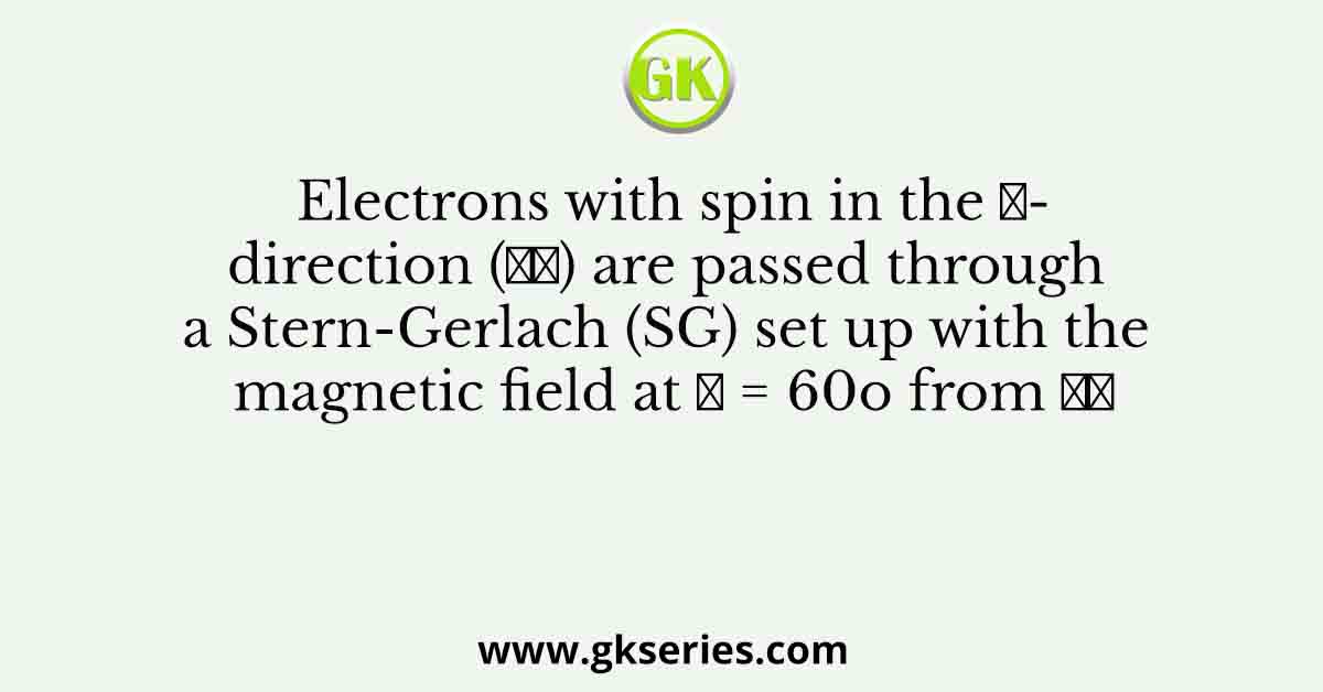 Electrons with spin in the 𝑧-direction (𝑧̂) are passed through a Stern-Gerlach (SG) set up with the magnetic field at 𝜃 = 60o from 𝑧̂
