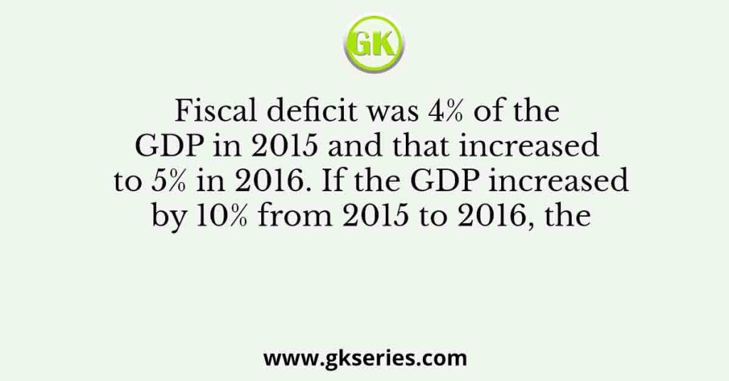 Fiscal deficit was 4% of the GDP in 2015 and that increased to 5% in 2016. If the GDP increased by 10% from 2015 to 2016, the